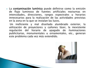  La contaminación lumínica puede definirse como la emisión
de flujo luminoso de fuentes artificiales nocturnas en
intensidades, direcciones, rangos espectrales u horarios
innecesarios para la realización de las actividades previstas
en la zona en la que se instalan las luces.
Un ineficiente y mal diseñado alumbrado exterior, la
utilización de proyectores y cañones láser, la inexistente
regulación del horario de apagado de iluminaciones
publicitarias, monumentales u ornamentales, etc., generan
este problema cada vez más extendido.
 