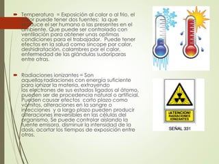  Temperatura = Exposición al calor o al frio, el
calor puede tener dos fuentes: la que
produce el ser humano o las presentes en el
ambiente. Que puede ser controlado con
ventilación para obtener unas optimas
condiciones para el trabajador. Puede tener
efectos en la salud como sincope por calor,
deshidratación, calambres por el calor,
enfermedad de las glándulas sudoríparas
entre otras.
 Radiaciones ionizantes = Son
aquellas radiaciones con energía suficiente
para ionizar la materia, extrayendo
los electrones de sus estados ligados al átomo,
pueden ser de procedencia natural o artificial.
Pueden causar efectos corto plazo como
vómitos, alteraciones en la sangre o
infecciones y a largo plazo pueden producir
alteraciones irreversibles en las células del
organismo. Se puede controlar aislando la
fuente emisora, disminuir la intensidad de la
dosis, acortar los tiempos de exposición entre
otros.
 