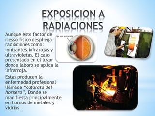 Aunque este factor de
riesgo físico despliega
radiaciones como:
ionizantes,infrarojas y
ultravioletas. El caso
presentado en el lugar
donde laboro se aplica la
infrarroja.
Estas producen la
enfermedad profesional
llamada “catarata del
hornero”, Donde se
manifiesta principalmente
en hornos de metales y
vidrios.
 
