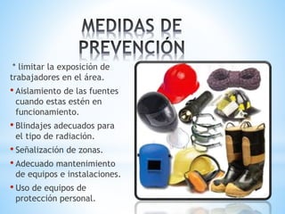 * limitar la exposición de
trabajadores en el área.
• Aislamiento de las fuentes
cuando estas estén en
funcionamiento.
• Blindajes adecuados para
el tipo de radiación.
• Señalización de zonas.
• Adecuado mantenimiento
de equipos e instalaciones.
• Uso de equipos de
protección personal.
 