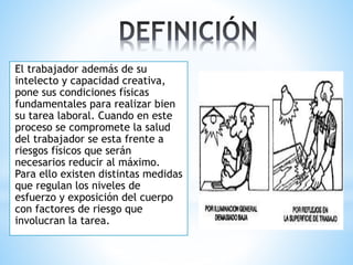 El trabajador además de su
intelecto y capacidad creativa,
pone sus condiciones físicas
fundamentales para realizar bien
su tarea laboral. Cuando en este
proceso se compromete la salud
del trabajador se esta frente a
riesgos físicos que serán
necesarios reducir al máximo.
Para ello existen distintas medidas
que regulan los niveles de
esfuerzo y exposición del cuerpo
con factores de riesgo que
involucran la tarea.
 