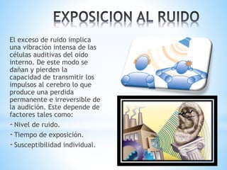 El exceso de ruido implica
una vibración intensa de las
células auditivas del oído
interno. De este modo se
dañan y pierden la
capacidad de transmitir los
impulsos al cerebro lo que
produce una perdida
permanente e irreversible de
la audición. Este depende de
factores tales como:
-Nivel de ruido.
-Tiempo de exposición.
-Susceptibilidad individual.
 