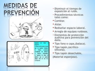 - Disminuir el tiempo de
exposición al ruido.
- Procedimientos técnicos
tales como:
• Cambiar.
• Aislar.
• Rediseñar espacio laboral.
• Arreglo de equipos ruidosos.
- Elementos de protección
auditiva para prevención del
daño.
• Tipo fono o capa,(balaca).
• Tipo tapón,(acrílico-
silicona).
• Tipo tapón desechable,
(Material esponjoso).
 