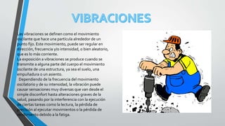 Las vibraciones se definen como el movimiento
oscilante que hace una partícula alrededor de un
punto fijo. Este movimiento, puede ser regular en
dirección, frecuencia y/o intensidad, o bien aleatorio,
que es lo más corriente.
La exposición a vibraciones se produce cuando se
transmite a alguna parte del cuerpo el movimiento
oscilante de una estructura, ya sea el suelo, una
empuñadura o un asiento.
Dependiendo de la frecuencia del movimiento
oscilatorio y de su intensidad, la vibración puede
causar sensaciones muy diversas que van desde el
simple disconfort hasta alteraciones graves de la
salud, pasando por la interferencia con la ejecución
de ciertas tareas como la lectura, la pérdida de
precisión al ejecutar movimientos o la pérdida de
rendimiento debido a la fatiga.
 