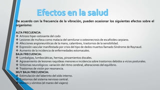 De acuerdo con la frecuencia de la vibración, pueden ocasionar los siguientes efectos sobre el
organismo:
ALTA FRECUENCIA:
 Artrosis hiper-ostosante del codo
 Lesiones de muñeca como malacia del semilunar o osteonecrosis de escafoides carpiano.
 Afecciones angioneuróticas de la mano, calambres, trastornos de la sensibilidad.
 Expresión vascular manifestada por crisis del tipo de dedos muertos llamado Síndrome de Raynaud.
 Aumento de la incidencia de enfermedades estomacales.
BAJA FRECUENCIA:
 Lumbalgias, lumbociáticas, hernias, pinzamientos discales.
 Agravamiento de lesiones raquídeas menores e incidencia sobre trastornos debidos a vicios posturales.
 Síntomas neurológicos: variación del ritmo cerebral, alteraciones del equilibrio.
 Trastornos de visión por resonancia.
MUY BAJA FRECUENCIA:
 Estimulación del laberinto del oído interno.
 Trastornos del sistema nervioso central.
 Mareos y vómitos (el mareo del viajero)
 