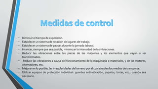 • Diminuir el tiempo de exposición.
• Establecer un sistema de rotación de lugares de trabajo.
• Establecer un sistema de pausas durante la jornada laboral.
• Intentar, siempre que sea posible, minimizar la intensidad de las vibraciones.
• Reducir las vibraciones entre las piezas de las máquinas y los elementos que vayan a ser
transformados.
• Reducir las vibraciones a causa del funcionamiento de la maquinaria o materiales, y de los motores,
alternadores, etc.
• Mejorar en lo posible, las irregularidades del terreno por el cual circulen los medios de transporte.
• Utilizar equipos de protección individual: guantes anti-vibración, zapatos, botas, etc., cuando sea
necesario.
 