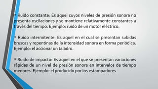 * Ruido constante: Es aquel cuyos niveles de presión sonora no
presenta oscilaciones y se mantiene relativamente constantes a
través del tiempo. Ejemplo: ruido de un motor eléctrico.
* Ruido intermitente: Es aquel en el cual se presentan subidas
bruscas y repentinas de la intensidad sonora en forma periódica.
Ejemplo: el accionar un taladro.
* Ruido de impacto: Es aquel en el que se presentan variaciones
rápidas de un nivel de presión sonora en intervalos de tiempo
menores. Ejemplo: el producido por los estampadores
 