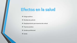  Fatiga auditiva
 Perdida de audición
 Desplazamiento permanente del umbral
 Trauma acústico
 Sordera profesional
 Estrés
 