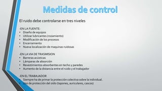 El ruido debe controlarse en tres niveles
-EN LA FUENTE:
• Diseño de equipos
• Utilizar lubricantes (rozamiento)
• Modificación de los procesos
• Encerramiento
• Nueva localización de maquinas ruidosas
-EN LAVIA DETRASMISION
• Barreras acústicas
• Lámparas de absorción
• Revestimientos absorbentes en techo y paredes
• Aumento de la distancia entre el ruido y el trabajador
-EN ELTRABAJADOR
• Siempre ha de primar la protección colectiva sobre la individual.
• Uso de protección del oído (tapones, auriculares, cascos)
 