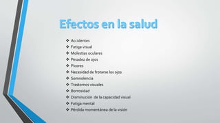  Accidentes
 Fatiga visual
 Molestias oculares
 Pesadez de ojos
 Picores
 Necesidad de frotarse los ojos
 Somnolencia
 Trastornos visuales
 Borrosidad
 Disminución de la capacidad visual
 Fatiga mental
 Pérdida momentánea de la visión
 