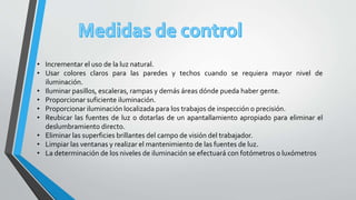 • Incrementar el uso de la luz natural.
• Usar colores claros para las paredes y techos cuando se requiera mayor nivel de
iluminación.
• Iluminar pasillos, escaleras, rampas y demás áreas dónde pueda haber gente.
• Proporcionar suficiente iluminación.
• Proporcionar iluminación localizada para los trabajos de inspección o precisión.
• Reubicar las fuentes de luz o dotarlas de un apantallamiento apropiado para eliminar el
deslumbramiento directo.
• Eliminar las superficies brillantes del campo de visión del trabajador.
• Limpiar las ventanas y realizar el mantenimiento de las fuentes de luz.
• La determinación de los niveles de iluminación se efectuará con fotómetros o luxómetros
 