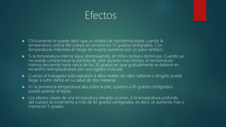 Efectos
 Clínicamente se puede decir que un estado de hipotermia existe cuando la
temperatura central del cuerpo es cercana los 35 grados centígrados. Con
temperaturas inferiores el riesgo de muerte aumenta por un para cardiaco.
 Si la temperatura interna sigue disminuyendo, el ritmo cardiaco disminuye. Cuando ya
no puede compensarse la perdida de calor durante mas tiempo, la temperatura
interna desciende hasta cerca de los 30 grados en que gradualmente se detiene en
escalofrío reemplazándose por una rigidez muscular.
 Cuando el trabajador esta expuesto a altos niveles de calor radiante o dirigido puede
llegar a sufrir daños en su salud de dos maneras.
 En la primera la temperatura alta sobre la piel, superior a 45 grados centígrados
puede quemar el tejido.
 Los efectos claves de una temperatura elevada ocurren, si la temperatura profunda
del cuerpo se incrementa a más de 42 grados centígrados, es decir, se aumenta mas o
menos en 5 grados.
 