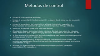 Métodos de control
 Empleo de un aumento de ventilación.
 Empleo de una ventilación local con extracción, en lugares donde exista una alta producción
de calor.
 Empleo de enfriamiento por evaporación o refrigeración mecánica para reducir la
temperatura del aire suministrado y por lo tanto la temperatura del lugar del trabajo.
 Aplicación de pantallas protectoras para calor radiante.
 climatización al calor, régimen de trabajo – descanso diseñado para reducir los índices de
estrés, distribución de la carga de trabajo y realización de estas en las horas frescas del día.
 Se debe enseñar a los trabajadores las condiciones básicas para prevenir un estrés calórico así
como sus causas, síntomas y tratamiento.
 Debe asegurarse la existencia de agua potable y sal para la reposición de líquidos y sal
perdidos por la sudoración. Se recomienda administrar agua salada agregando un gramo de
sal a cada litro de agua.
 Aclimatación al calor mediante exposiciones progresivas controlando los cambios
presentados en los trabajadores.
 