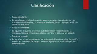 Clasificación
 Ruido constante:
 Es aquel cuyos niveles de presión sonora no presenta oscilaciones y se
mantiene relativamente constantes a través del tiempo. Ejemplo: ruido de
un motor eléctrico.
 Ruido intermitente:
 Es aquel en el cual se presentan subidas bruscas y repentinas de la
intensidad sonora en forma periódica. Ejemplo: el accionar un taladro.
 Ruido de impacto:
 Es aquel en el que se presentan variaciones rápidas de un nivel de presión
sonora en intervalos de tiempo menores. Ejemplo: el producido por los
estampadores.
 