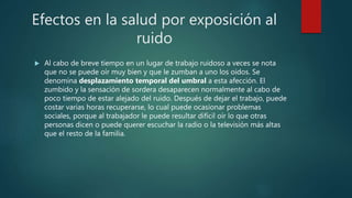 Efectos en la salud por exposición al
ruido
 Al cabo de breve tiempo en un lugar de trabajo ruidoso a veces se nota
que no se puede oír muy bien y que le zumban a uno los oídos. Se
denomina desplazamiento temporal del umbral a esta afección. El
zumbido y la sensación de sordera desaparecen normalmente al cabo de
poco tiempo de estar alejado del ruido. Después de dejar el trabajo, puede
costar varias horas recuperarse, lo cual puede ocasionar problemas
sociales, porque al trabajador le puede resultar difícil oír lo que otras
personas dicen o puede querer escuchar la radio o la televisión más altas
que el resto de la familia.
 