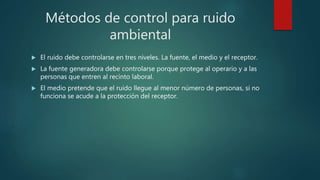Métodos de control para ruido
ambiental
 El ruido debe controlarse en tres niveles. La fuente, el medio y el receptor.
 La fuente generadora debe controlarse porque protege al operario y a las
personas que entren al recinto laboral.
 El medio pretende que el ruido llegue al menor número de personas, si no
funciona se acude a la protección del receptor.
 