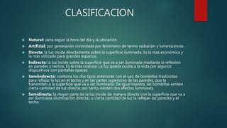 CLASIFICACION
 Natural: varia según la hora del día y la ubicación.
 Artificial: por generación controlada por fenómeno de termo radiación y luminiscencia.
 Directa: la luz incide directamente sobre la superficie iluminada. Es la más económica y
la más utilizada para grandes espacios.
 Indirecta: la luz incide sobre la superficie que va a ser iluminada mediante la reflexión
en paredes y techos. Es la más costosa. La luz queda oculta a la vista por algunos
dispositivos con pantallas opacas.
 Semiindirecta: combina los dos tipos anteriores con el uso de bombillas traslúcidas
para reflejar la luz en el techo y en las partes superiores de las paredes, que la
transmiten a la superficie que va a ser iluminada. De igual manera, las bombillas emiten
cierta cantidad de luz directa; por tanto, existen dos efectos luminosos.
 Semidirecta: la mayor parte de la luz incide de manera directa con la superficie que va a
ser iluminada (iluminación directa), y cierta cantidad de luz la reflejan las paredes y el
techo.
 