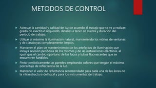 METODOS DE CONTROL
 Adecuar la cantidad y calidad de luz de acuerdo al trabajo que se va a realizar:
grado de exactitud requerido, detalles a tener en cuenta y duración del
periodo de trabajo.
 Utilizar al máximo la iluminación natural, manteniendo los vidrios de ventanas
y de claraboyas completamente limpios.
 Mantener el plan de mantenimiento de los artefactos de iluminación que
incluya revisión periódica de los mismos y de las instalaciones eléctricas, al
igual que el cambio oportuno de los focos y tubos fluorescentes que se
encuentren fundidos.
 Pintar periódicamente las paredes empleando colores que tengan el máximo
porcentaje de reflectancia de la luz.
 Mantener el valor de reflectancia recomendado para cada una de las áreas de
la infraestructura del local y para los instrumentos de trabajo.
 