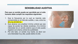 Para que un sonido pueda ser percibido por el oído
humano debe cumplir los requisitos siguientes:
1. Que la frecuencia por la cual se trasmita este
comprendida en el intervalo audible, o sea, entre los
20 y los 20 000 Hz.
2. Que alcance una amplitud mínima umbral que sea
capaz de excitar las células acústicas. A la mínima
intensidad de un sonido externo que el oído puede
registrar se le llama umbral de audibilidad.
3. Por otro lado, un sonido muy fuerte, es decir con
una intensidad muy alta, puede dañar al oído.
SENSIBILIDAD AUDITIVA
 