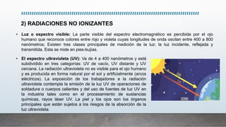 2) RADIACIONES NO IONIZANTES
• El espectro ultravioleta (UV): Va de 4 a 400 nanómetros y está
subdividido en tres categorías: UV de vacío, UV distante y UV
cercana. La radiación ultravioleta no es visible para el ojo humano
y es producida en forma natural por el sol y artificialmente (arcos
eléctricos). La exposición de los trabajadores a la radiación
ultravioleta contempla la emisión de la luz UV de operaciones de
soldadura o cuerpos calientes y del uso de fuentes de luz UV en
la industria tales como en el procesamiento de sustancias
químicas, rayos láser UV. La piel y los ojos son los órganos
principales que están sujetos a los riesgos de la absorción de la
luz ultravioleta.
• Luz o espectro visible: La parte visible del espectro electromagnético es percibida por el ojo
humano que reconoce colores entre rojo y violeta cuyas longitudes de onda oscilan entre 400 a 800
nanómetros; Existen tres clases principales de medición de la luz: la luz incidente, reflejada y
transmitida. Esta se mide en pies-bujías.
 