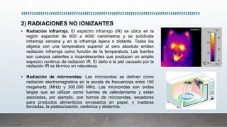2) RADIACIONES NO IONIZANTES
• Radiación infrarroja. El espectro infrarrojo (IR) se ubica en la
región espectral de 800 a 4000 nanómetros y se subdivide
infrarroja cercana y en la infrarroja lejana o distante. Todos los
objetos con una temperatura superior al cero absoluto emiten
radiación infrarroja como función de la temperatura. Las fuentes
son cuerpos calientes o incandescentes que producen un amplio
espectro continuo de radiación IR. El daño a la piel causado por la
radiación IR es térmico en naturaleza.
• Radiación de microondas: Las microondas se definen como
radiación electromagnética en la escala de frecuencias entre 100
megahertz (MHz) y 300.000 MHz. Las microondas son ondas
largas que se utilizan como fuentes de calentamiento y están
asociadas, por ejemplo, con hornos de microondas, secadores
para productos alimenticios envasados en papel, y maderas
terciadas, la pasteurización, cerámica y diatermia.
 
