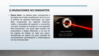 2) RADIACIONES NO IONIZANTES
• Rayos láser: La palabra láser corresponde a
las siglas de la frase amplificación de la luz por
la emisión de radiación estimulada. Los rayos
láser comprenden las regiones infrarroja,
visible y ultravioleta del espectro y concentran
una gran cantidad de energía en una pequeña
área transversal. Los rayos láser pueden ser
proyectados a largas distancias, y su uso en
los lugares de trabajo es cada vez mayor.
Actualmente se realiza una gran cantidad de
procedimientos odontológicos y oftalmológicos
con las técnicas láser.
 