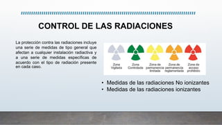 CONTROL DE LAS RADIACIONES
• Medidas de las radiaciones No ionizantes
• Medidas de las radiaciones ionizantes
La protección contra las radiaciones incluye
una serie de medidas de tipo general que
afectan a cualquier instalación radiactiva y
a una serie de medidas específicas de
acuerdo con el tipo de radiación presente
en cada caso.
 