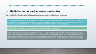 • Medidas de las radiaciones ionizantes
a. Aumentar la distancia entre el origen de la radiación y el personal expuesto, de acuerdo a la Ley del Cuadro
Inverso (la intensidad de radiación de una fuente puntual varia inversamente con el cuadrado de la distancia a
la fuente), para la reducción de la intensidad de la radiación, para los puntos de origen.
b. Se instalarán pantallas o escudos para la detención de las radiaciones
c. Se limitará el tiempo de exposición total para no exceder los límites permisibles de radiación en un lapso
dado. Es importante conocer la cantidad de radiación que un trabajador recibe, por lo que debe recurrirse a
equipos que la registren. Dentro de estos equipos podemos enunciar: Dosímetros de cristal, dosímetros de
placa, cámaras de ionización, contador de Geiger-Müller, contadores proporcionales, contador de destellos.
La resolución da tres alternativas para proteger contra radiaciones externas:
 