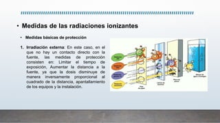 • Medidas de las radiaciones ionizantes
• Medidas básicas de protección
1. Irradiación externa: En este caso, en el
que no hay un contacto directo con la
fuente, las medidas de protección
consisten en: Limitar el tiempo de
exposición, Aumentar la distancia a la
fuente, ya que la dosis disminuye de
manera inversamente proporcional al
cuadrado de la distancia, apantallamiento
de los equipos y la instalación.
 