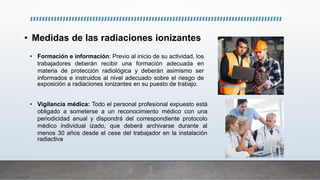 • Medidas de las radiaciones ionizantes
• Formación e información: Previo al inicio de su actividad, los
trabajadores deberán recibir una formación adecuada en
materia de protección radiológica y deberán asimismo ser
informados e instruidos al nivel adecuado sobre el riesgo de
exposición a radiaciones ionizantes en su puesto de trabajo.
• Vigilancia médica: Todo el personal profesional expuesto está
obligado a someterse a un reconocimiento médico con una
periodicidad anual y dispondrá del correspondiente protocolo
médico individual izado, que deberá archivarse durante al
menos 30 años desde el cese del trabajador en la instalación
radiactiva
 