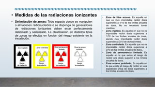 • Medidas de las radiaciones ionizantes
• Delimitación de zonas: Todo espacio donde se manipulen
o almacenen radionucleidos o se disponga de generadores
de radiaciones ionizantes deben estar perfectamente
delimitado y señalizado. La clasificación en distintos tipos
de zonas se efectúa en función del riesgo existente en la
instalación.
• Zona de libre acceso. Es aquella en
que es muy improbable recibir dosis
superiores a 1/10 de los límites anuales
de dosis. No es necesario tomar
medidas
• Zona vigilada. Es aquella en que no es
improbable recibir dosis superiores a
1/10 de los límites anuales de dosis,
siendo muy improbable recibir dosis
superiores a 3/10 de dichos límites.
• Zona controlada. Es aquella que no es
improbable recibir dosis superiores a
3/10 de los límites anuales de dosis..
• Zona de permanencia limitada. Es
aquella en la que existe el riesgo de
recibir una dosis superior a los límites
anuales de dosis.
• Zona acceso prohibido. Es aquella en
la que existe el riesgo de recibir en una
exposición única de dosis superiores a
los límites anuales de dosis.
 
