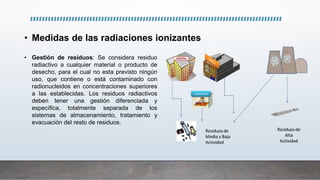 • Medidas de las radiaciones ionizantes
• Gestión de residuos: Se considera residuo
radiactivo a cualquier material o producto de
desecho, para el cual no esta previsto ningún
uso, que contiene o está contaminado con
radionucleidos en concentraciones superiores
a las establecidas. Los residuos radiactivos
deben tener una gestión diferenciada y
específica, totalmente separada de los
sistemas de almacenamiento, tratamiento y
evacuación del resto de residuos.
 