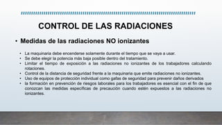 CONTROL DE LAS RADIACIONES
• Medidas de las radiaciones NO ionizantes
• La maquinaria debe encenderse solamente durante el tiempo que se vaya a usar.
• Se debe elegir la potencia más baja posible dentro del tratamiento.
• Limitar el tiempo de exposición a las radiaciones no ionizantes de los trabajadores calculando
rotaciones.
• Control de la distancia de seguridad frente a la maquinaria que emite radiaciones no ionizantes.
• Uso de equipos de protección individual como gafas de seguridad para prevenir daños derivados
• la formación en prevención de riesgos laborales para los trabajadores es esencial con el fin de que
conozcan las medidas específicas de precaución cuando estén expuestos a las radiaciones no
ionizantes.
 