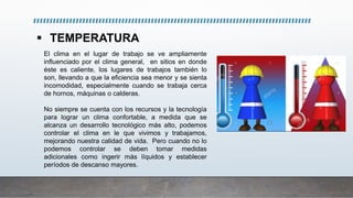  TEMPERATURA
El clima en el lugar de trabajo se ve ampliamente
influenciado por el clima general, en sitios en donde
éste es caliente, los lugares de trabajos también lo
son, llevando a que la eficiencia sea menor y se sienta
incomodidad, especialmente cuando se trabaja cerca
de hornos, máquinas o calderas.
No siempre se cuenta con los recursos y la tecnología
para lograr un clima confortable, a medida que se
alcanza un desarrollo tecnológico más alto, podemos
controlar el clima en le que vivimos y trabajamos,
mejorando nuestra calidad de vida. Pero cuando no lo
podemos controlar se deben tomar medidas
adicionales como ingerir más líquidos y establecer
períodos de descanso mayores.
 
