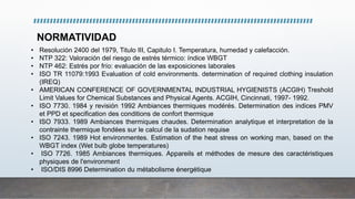 • Resolución 2400 del 1979, Titulo III, Capitulo I. Temperatura, humedad y calefacción.
• NTP 322: Valoración del riesgo de estrés térmico: índice WBGT
• NTP 462: Estrés por frío: evaluación de las exposiciones laborales
• ISO TR 11079:1993 Evaluation of cold environments. determination of required clothing insulation
(IREQ)
• AMERICAN CONFERENCE OF GOVERNMENTAL INDUSTRIAL HYGIENISTS (ACGIH) Treshold
Limit Values for Chemical Substances and Physical Agents. ACGIH, Cincinnati, 1997- 1992.
• ISO 7730. 1984 y revisión 1992 Ambiances thermiques modérés. Determination des indices PMV
et PPD et specification des conditions de confort thermique
• ISO 7933. 1989 Ambiances thermiques chaudes. Determination analytique et interpretation de la
contrainte thermique fondées sur le calcul de la sudation requise
• ISO 7243. 1989 Hot environmentes. Estimation of the heat stress on working man, based on the
WBGT index (Wet bulb globe temperatures)
• ISO 7726. 1985 Ambiances thermiques. Appareils et méthodes de mesure des caractéristiques
physiques de l'environment
• ISO/DIS 8996 Determination du métabolisme énergétique
NORMATIVIDAD
 