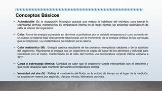 Conceptos Básicos
• Aclimatación: Es la adaptación fisiológica gradual que mejora la habilidad del individuo para tolerar la
sobrecarga térmica, manteniendo su temperatura interna en el rango normal, sin presentar acumulación de
calor al interior del organismo.
• Calor: forma de energía expresada en términos cuantitativos por la variable temperatura y cuyo aumento en
un cuerpo o material esta directamente relacionado con el incremento de la energía cinética de las partículas
que lo componen. La unidad básica de medición es la caloría.
• Calor metabólico (M) : Energía calórica resultante de los procesos energéticos celulares y de la actividad
del organismo. Representa la energía que un organismo es capaz de sacar de los alimentos y utilizarla para
interactuar con el medio, manteniendo en el caso del hombre una temperatura corporal interna cercana a
37°C.
• Carga o sobrecarga térmica: Cantidad de calor que el organismo puede intercambiar con el ambiente y
que ha de disiparse para mantener constante la temperatura interna.
• Velocidad del aire (V) : Refleja el movimiento del fluido, en la unidad de tiempo en el lugar de la medición;
se expresa en metros por segundo, pies por minuto, kilómetros por hora.
 
