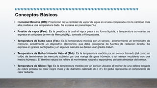 Conceptos Básicos
• Humedad Relativa (HR): Proporción de la cantidad de vapor de agua en el aire comparada con la cantidad más
alta posible a una temperatura dada. Se expresa en porcentaje (%).
• Presión de vapor (Pwa): Es la presión a la cual el vapor pasa a su forma liquida, a temperatura constante; se
expresa en unidades de mm de Mercurio(Hg), torricelis o Kilopascales.
• Temperatura de bulbo seco (Tbs): Es la temperatura medida por un sensor, anteriormente un termómetro de
mercurio, actualmente un dispositivo electrónico, que debe protegerse de fuentes de radiación directa. Se
expresa en grados centígrados y en algunos cálculos se deben usar grados Kelvin.
• Temperatura de Bulbo Húmedo Natural (Tbh): Es la temperatura medida por un censor húmedo (tal como un
bulbo de termómetro de mercurio cubierto por una manga de gasa húmeda, o un sensor recubierto con una
mecha húmeda). El término natural se refiere al movimiento natural o espontáneo del aire alrededor del sensor.
• Temperatura de Globo (Tg): Es la temperatura medida por un sensor ubicado al interior de una esfera delgada
de cobre pintada de color negro mate y de diámetro calibrado (6 o 3”). El globo representa el componente de
calor radiante.
 