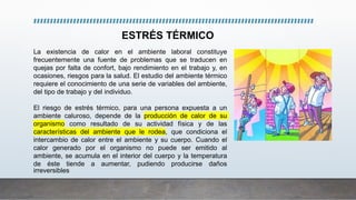 La existencia de calor en el ambiente laboral constituye
frecuentemente una fuente de problemas que se traducen en
quejas por falta de confort, bajo rendimiento en el trabajo y, en
ocasiones, riesgos para la salud. El estudio del ambiente térmico
requiere el conocimiento de una serie de variables del ambiente,
del tipo de trabajo y del individuo.
El riesgo de estrés térmico, para una persona expuesta a un
ambiente caluroso, depende de la producción de calor de su
organismo como resultado de su actividad física y de las
características del ambiente que le rodea, que condiciona el
intercambio de calor entre el ambiente y su cuerpo. Cuando el
calor generado por el organismo no puede ser emitido al
ambiente, se acumula en el interior del cuerpo y la temperatura
de éste tiende a aumentar, pudiendo producirse daños
irreversibles
ESTRÉS TÉRMICO
 