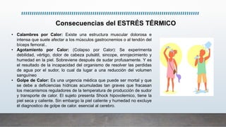 • Calambres por Calor: Existe una estructura muscular dolorosa e
intensa que suele afectar a los músculos gastrocnemios o al tendón del
bíceps femoral..
• Agotamiento por Calor: (Colapso por Calor): Se experimenta
debilidad, vértigo, dolor de cabeza pulsátil, sincope, enrojecimiento y
humedad en la piel. Sobreviene después de sudar profusamente. Y es
el resultado de la incapacidad del organismo de resolver las perdidas
de agua por el sudor, lo cual da lugar a una reducción del volumen
sanguíneo
• Golpe de Calor: Es una urgencia médica que puede ser mortal y que
se debe a deficiencias hídricas acumuladas tan graves que fracasan
los mecanismos reguladores de la temperatura de producción de sudor
y transporte de calor. El sujeto presenta Shock hipovolemico, tiene la
piel seca y caliente. Sin embargo la piel caliente y humedad no excluye
él diagnostico de golpe de calor. esencial al cerebro.
Consecuencias del ESTRÉS TÉRMICO
 