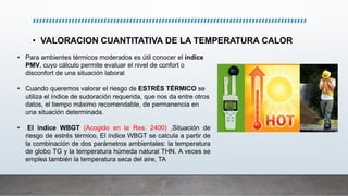 • VALORACION CUANTITATIVA DE LA TEMPERATURA CALOR
• Para ambientes térmicos moderados es útil conocer el índice
PMV, cuyo cálculo permite evaluar el nivel de confort o
disconfort de una situación laboral
• Cuando queremos valorar el riesgo de ESTRÉS TÉRMICO se
utiliza el índice de sudoración requerida, que nos da entre otros
datos, el tiempo máximo recomendable, de permanencia en
una situación determinada.
• El índice WBGT (Acogido en la Res. 2400) ,Situación de
riesgo de estrés térmico, El índice WBGT se calcula a partir de
la combinación de dos parámetros ambientales: la temperatura
de globo TG y la temperatura húmeda natural THN. A veces se
emplea también la temperatura seca del aire, TA
 