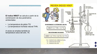 El índice WBGT se calcula a partir de la
combinación de dos parámetros
ambientales:
• La temperatura de globo TG
• La temperatura húmeda natural THN.
A veces se emplea también la
temperatura seca del aire, TA.
 