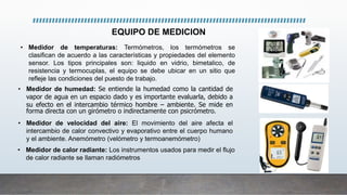 • Medidor de temperaturas: Termómetros, los termómetros se
clasifican de acuerdo a las características y propiedades del elemento
sensor. Los tipos principales son: liquido en vidrio, bimetalico, de
resistencia y termocuplas, el equipo se debe ubicar en un sitio que
refleje las condiciones del puesto de trabajo.
• Medidor de humedad: Se entiende la humedad como la cantidad de
vapor de agua en un espacio dado y es importante evaluarla, debido a
su efecto en el intercambio térmico hombre – ambiente. Se mide en
forma directa con un girómetro o indirectamente con psicrómetro.
• Medidor de velocidad del aire: El movimiento del aire afecta el
intercambio de calor convectivo y evaporativo entre el cuerpo humano
y el ambiente. Anemómetro (velómetro y termoanemómetro)
• Medidor de calor radiante: Los instrumentos usados para medir el flujo
de calor radiante se llaman radiómetros
EQUIPO DE MEDICION
 