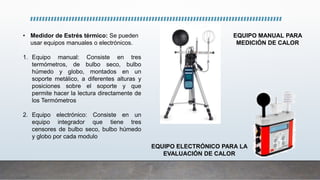 • Medidor de Estrés térmico: Se pueden
usar equipos manuales o electrónicos.
1. Equipo manual: Consiste en tres
termómetros, de bulbo seco, bulbo
húmedo y globo, montados en un
soporte metálico, a diferentes alturas y
posiciones sobre el soporte y que
permite hacer la lectura directamente de
los Termómetros
2. Equipo electrónico: Consiste en un
equipo integrador que tiene tres
censores de bulbo seco, bulbo húmedo
y globo por cada modulo
EQUIPO MANUAL PARA
MEDICIÓN DE CALOR
EQUIPO ELECTRÓNICO PARA LA
EVALUACIÓN DE CALOR
 