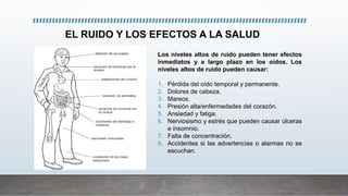 Los niveles altos de ruido pueden tener efectos
inmediatos y a largo plazo en los oídos. Los
niveles altos de ruido pueden causar:
1. Pérdida del oído temporal y permanente.
2. Dolores de cabeza.
3. Mareos.
4. Presión alta/enfermedades del corazón.
5. Ansiedad y fatiga.
6. Nerviosismo y estrés que pueden causar úlceras
e insomnio.
7. Falta de concentración.
8. Accidentes si las advertencias o alarmas no se
escuchan.
EL RUIDO Y LOS EFECTOS A LA SALUD
 