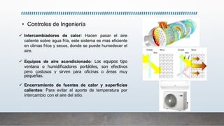 • Controles de Ingeniería
 Intercambiadores de calor: Hacen pasar el aire
caliente sobre agua fría, este sistema es mas eficiente
en climas fríos y secos, donde se puede humedecer el
aire.
 Equipos de aire acondicionado: Los equipos tipo
ventana o humidificadores portátiles, son efectivos
pero costosos y sirven para oficinas o áreas muy
pequeñas.
 Encerramiento de fuentes de calor y superficies
calientes: Para evitar el aporte de temperatura por
intercambio con el aire del sitio.
 