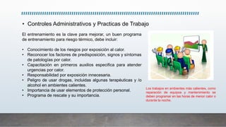 • Controles Administrativos y Practicas de Trabajo
El entrenamiento es la clave para mejorar, un buen programa
de entrenamiento para riesgo térmico, debe incluir:
• Conocimiento de los riesgos por exposición al calor.
• Reconocer los factores de predisposición, signos y síntomas
de patologías por calor.
• Capacitación en primeros auxilios especifica para atender
urgencias por calor.
• Responsabilidad por exposición innecesaria.
• Peligro de usar drogas, incluidas algunas terapéuticas y /o
alcohol en ambientes calientes.
• Importancia de usar elementos de protección personal.
• Programa de rescate y su importancia.
Los trabajos en ambientes más calientes, como
reparación de equipos y mantenimiento se
deben programar en las horas de menor calor o
durante la noche.
 