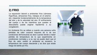 2) FRIO
La exposición laboral a ambientes fríos (cámaras
frigoríficas, almacenes fríos, trabajos en el exterior,
etc.) depende fundamentalmente de la temperatura
del aire y de la velocidad del aire. El enfriamiento
del cuerpo o de los miembros que quedan al
descubierto puede originar hipotermia o su
congelación.
Un Ambiente frío se refiere a cuando una persona sufre
pérdidas de calor corporal mayores de lo de sus
condiciones térmoneutras es decir cuando tiende a haber
pérdida de temperatura de lo que experimenta en
condiciones normales y a su vez se puede decir que el
flujo de calor cedido al ambiente es excesivo, la
temperatura del cuerpo desciende y se dice que existe
riesgo de estrés por frío.
 