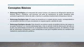Conceptos Básicos
 Sobrecarga fisiológica es la respuesta del cuerpo humano a la potencia de refrigeración ejercida por
factores físicos y climáticos, que provocan una serie de mecanismos de ajuste necesarios para
aumentar la generación interna de calor y disminuir su pérdida (mantenimiento temperatura interna).
• Sobrecarga fisiológica baja: El cuerpo se encuentra en un estado térmico neutro, correspondiente a
una sensación térmica en la que una persona no requiere aporte o pérdida de calor.
• Sobrecarga fisiológica elevada: Esta situación se produce cuando el equilibrio térmico del cuerpo no
se puede mantener a un nivel de sobrecarga bajo y, tras un período inicial de disminución del calor en
la piel y las extremidades de 20-40 min, la sensación térmica subjetiva es de frío. En definitiva, el nivel
alto de sobrecarga corresponde a unas condiciones en las que el equilibrio térmico se mantiene sólo
mediante la vasoconstricción periférica.
 