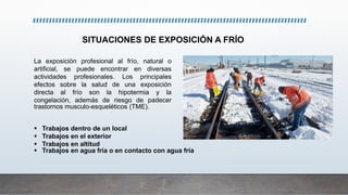 SITUACIONES DE EXPOSICIÓN A FRÍO
La exposición profesional al frío, natural o
artificial, se puede encontrar en diversas
actividades profesionales. Los principales
efectos sobre la salud de una exposición
directa al frío son la hipotermia y la
congelación, además de riesgo de padecer
trastornos musculo-esqueléticos (TME).
 Trabajos dentro de un local
 Trabajos en el exterior
 Trabajos en altitud
 Trabajos en agua fría o en contacto con agua fría
 