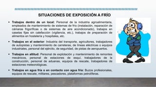 SITUACIONES DE EXPOSICIÓN A FRÍO
 Trabajos dentro de un local: Personal de la industria agroalimentaria,
empleados de mantenimiento de sistemas de frío (instalación, reparación de
cámaras frigoríficas o de sistemas de aire acondicionado), trabajos en
casetas fijas sin calefacción (vigilancia, etc.), trabajos de preparación de
alimentos en hostelería y hospitales, etc.
 Trabajos en el exterior: Industria del transporte, agricultores, trabajadores
de autopistas y mantenimiento de carreteras, de líneas eléctricas o equipos
industriales, personal del ejército, de seguridad, de pistas de aeropuertos.
 Trabajos en altitud: Personal de explotación y mantenimiento de remontes
mecánicos, personal de estaciones de esquí, trabajadores de la
construcción, personal de aduanas, equipos de rescate, trabajadores de
estaciones meteorológicas.
 Trabajos en agua fría o en contacto con agua fría: Buzos profesionales,
equipos de rescate, militares, pescadores, plataformas petrolíferas.
 